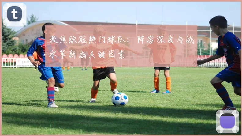聚焦欧冠热门球队：阵容深度与战术革新成关键因素