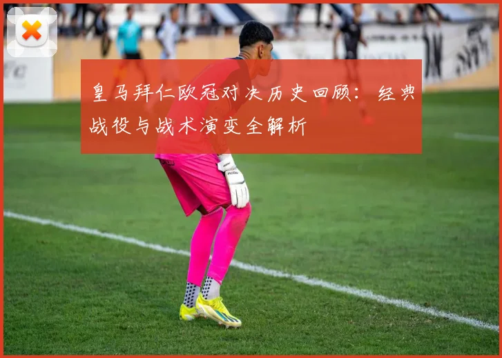 皇马拜仁欧冠对决历史回顾：经典战役与战术演变全解析